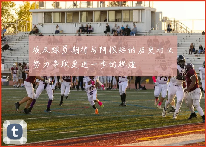 埃及球员期待与阿根廷的历史对决努力争取更进一步的辉煌