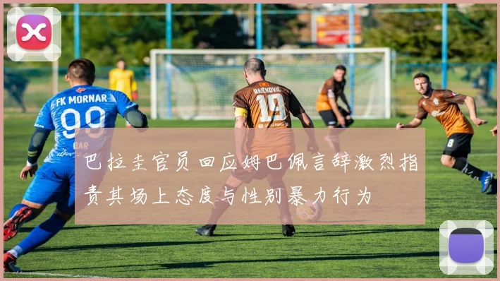 巴拉圭官员回应姆巴佩言辞激烈指责其场上态度与性别暴力行为