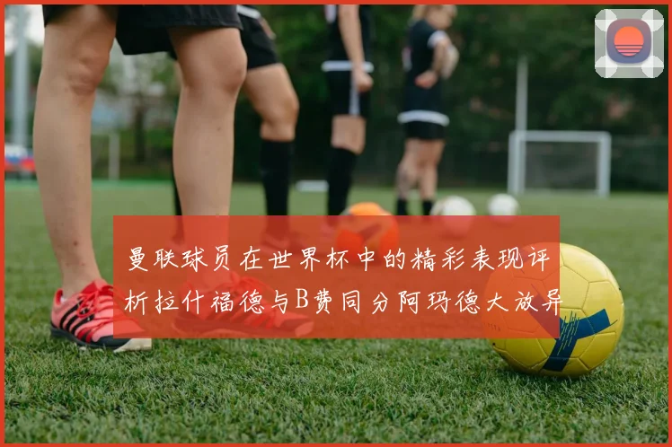 曼联球员在世界杯中的精彩表现评析拉什福德与B费同分阿玛德大放异彩