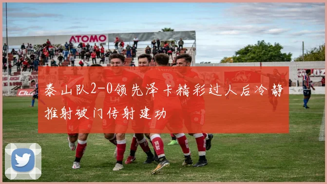 泰山队2-0领先泽卡精彩过人后冷静推射破门传射建功