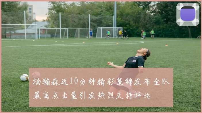杨瀚森近10分钟精彩集锦发布全队最高点击量引发热烈支持评论