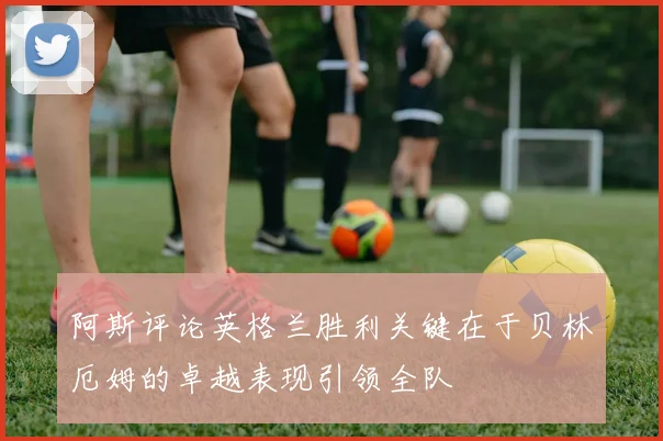 阿斯评论英格兰胜利关键在于贝林厄姆的卓越表现引领全队