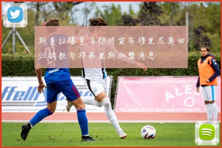 斯基拉曝皇马即将宣布穆里尼奥回归执教与邓弗里斯加盟消息