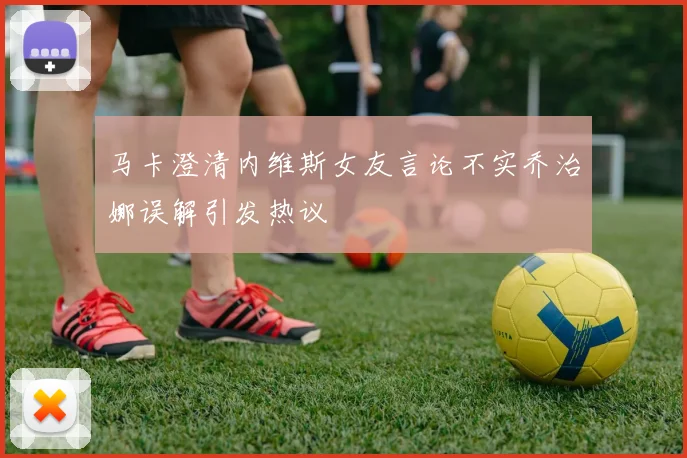 马卡澄清内维斯女友言论不实乔治娜误解引发热议