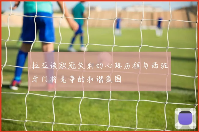 拉亚谈欧冠失利的心路历程与西班牙门将竞争的和谐氛围