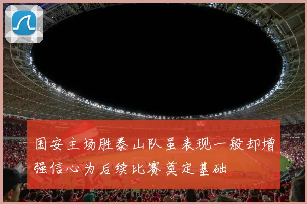 国安主场胜泰山队虽表现一般却增强信心为后续比赛奠定基础