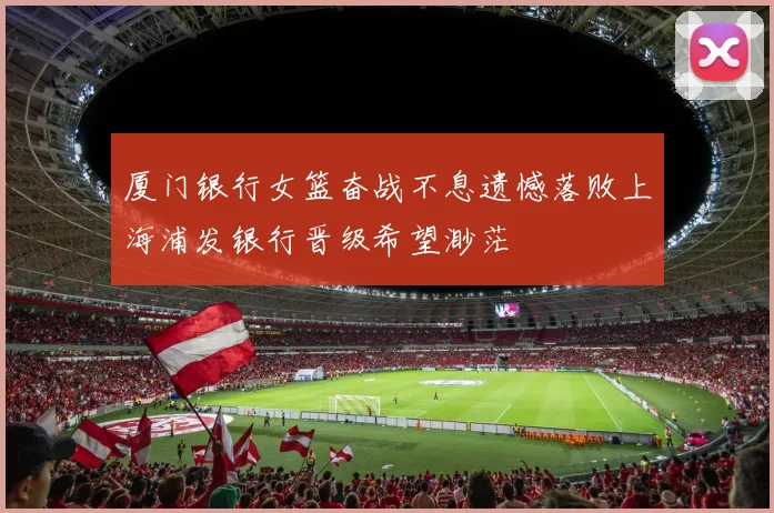 厦门银行女篮奋战不息遗憾落败上海浦发银行晋级希望渺茫