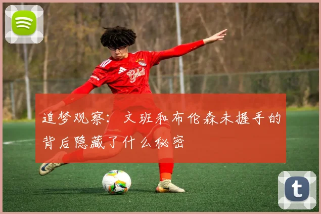 追梦观察：文班和布伦森未握手的背后隐藏了什么秘密