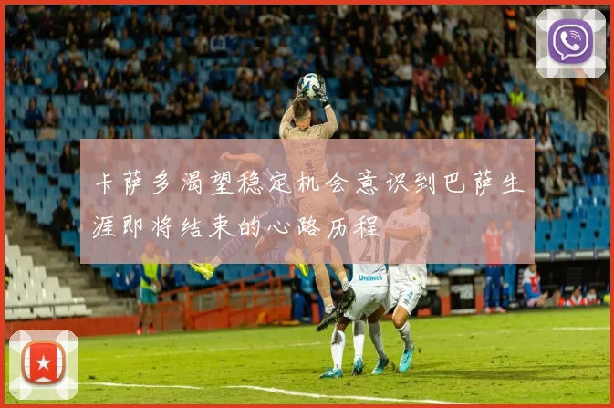 卡萨多渴望稳定机会意识到巴萨生涯即将结束的心路历程
