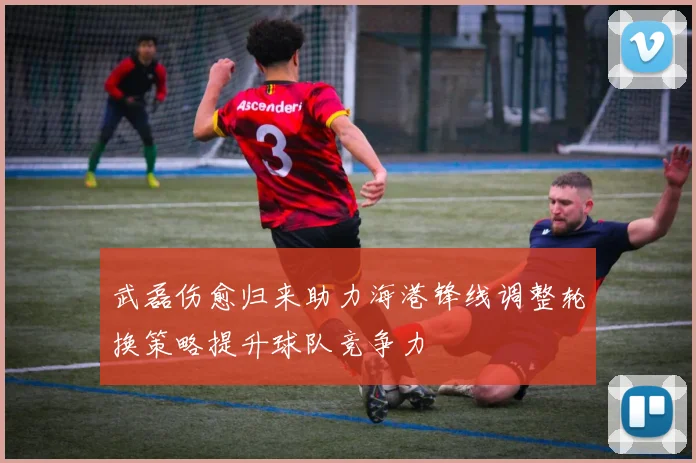 武磊伤愈归来助力海港锋线调整轮换策略提升球队竞争力