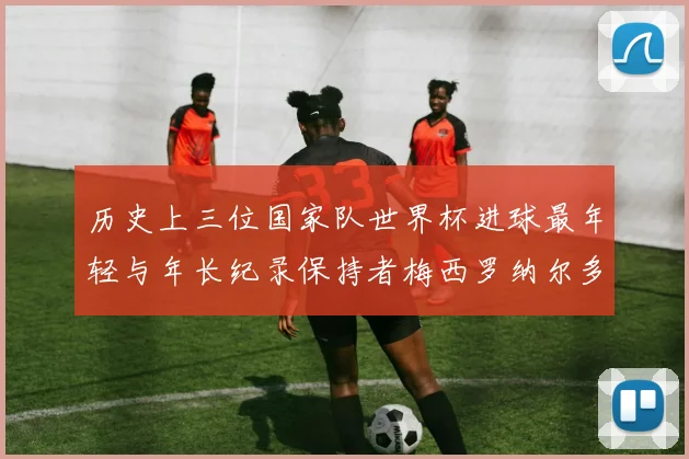 历史上三位国家队世界杯进球最年轻与年长纪录保持者梅西罗纳尔多劳德鲁普