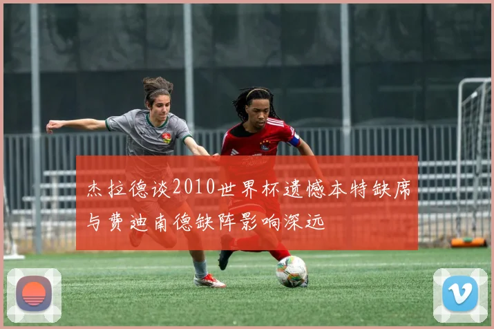 杰拉德谈2010世界杯遗憾本特缺席与费迪南德缺阵影响深远