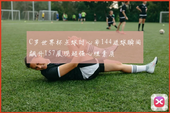 C罗世界杯点球时心率144进球瞬间飙升157展现超强心理素质