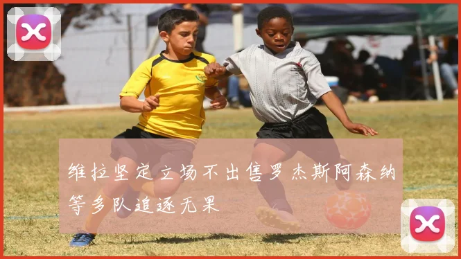 维拉坚定立场不出售罗杰斯阿森纳等多队追逐无果