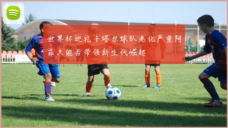 世界杯巡礼卡塔尔球队老化严重阿菲夫能否带领新生代崛起