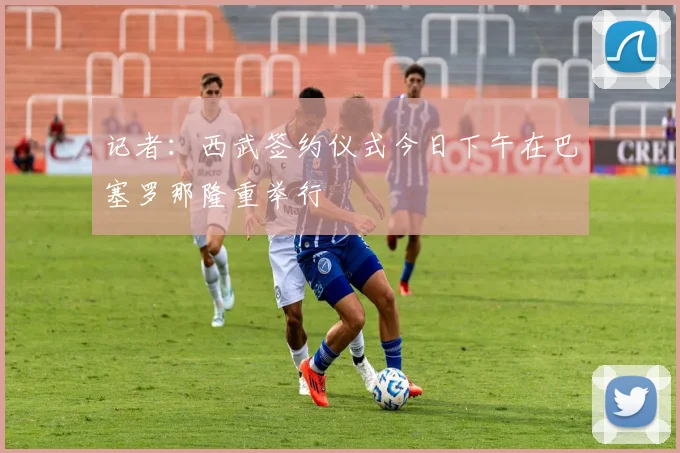 记者：西武签约仪式今日下午在巴塞罗那隆重举行