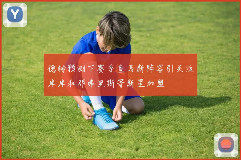 德转预测下赛季皇马新阵容引关注库库和邓弗里斯等新星加盟
