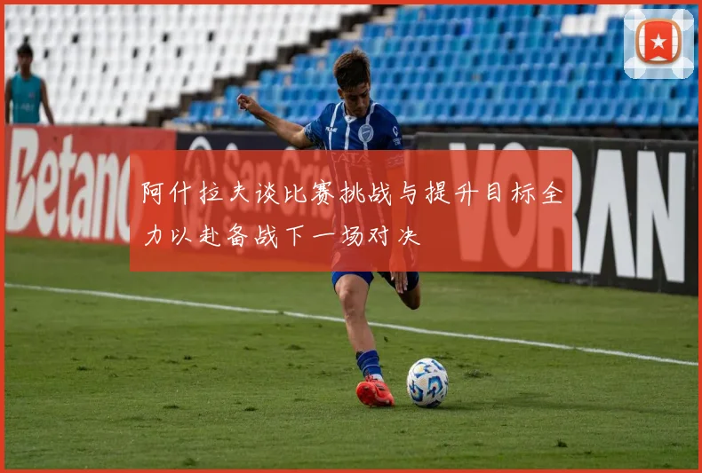 阿什拉夫谈比赛挑战与提升目标全力以赴备战下一场对决